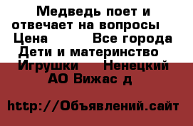 Медведь поет и отвечает на вопросы  › Цена ­ 600 - Все города Дети и материнство » Игрушки   . Ненецкий АО,Вижас д.